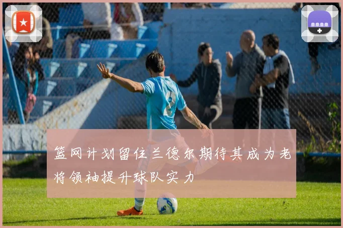 篮网计划留住兰德尔期待其成为老将领袖提升球队实力