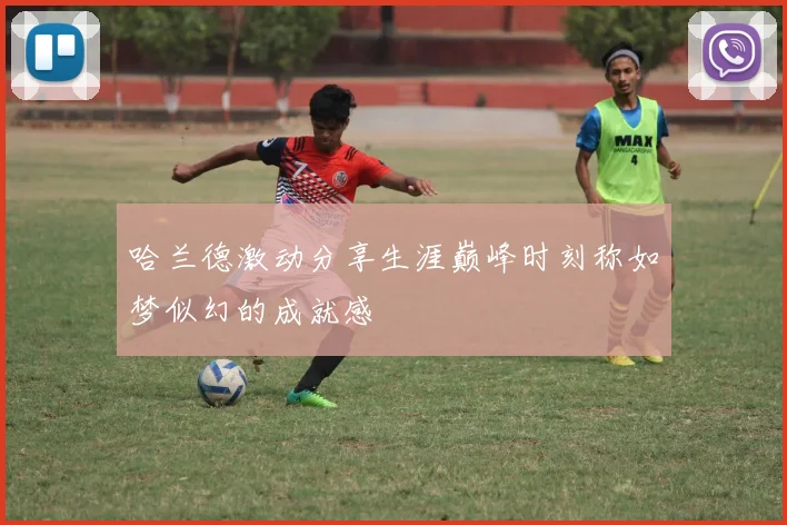 哈兰德激动分享生涯巅峰时刻称如梦似幻的成就感
