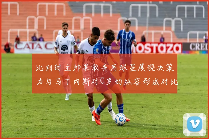 比利时主帅果敢弃用球星展现决策力与马丁内斯对C罗的纵容形成对比
