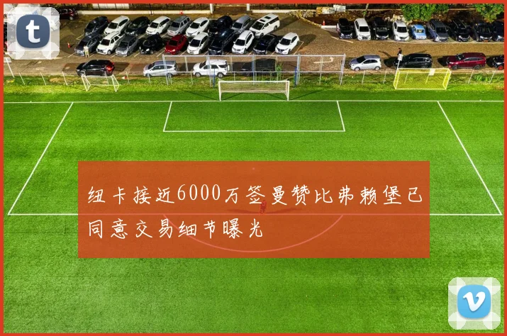 纽卡接近6000万签曼赞比弗赖堡已同意交易细节曝光