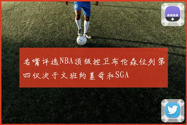 名嘴评选NBA顶级控卫布伦森位列第四仅次于文班约基奇和SGA
