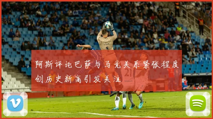 阿斯评论巴萨与马竞关系紧张程度创历史新高引发关注