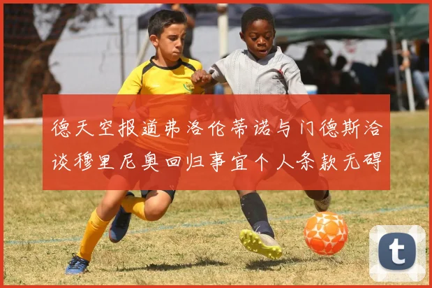 德天空报道弗洛伦蒂诺与门德斯洽谈穆里尼奥回归事宜个人条款无碍