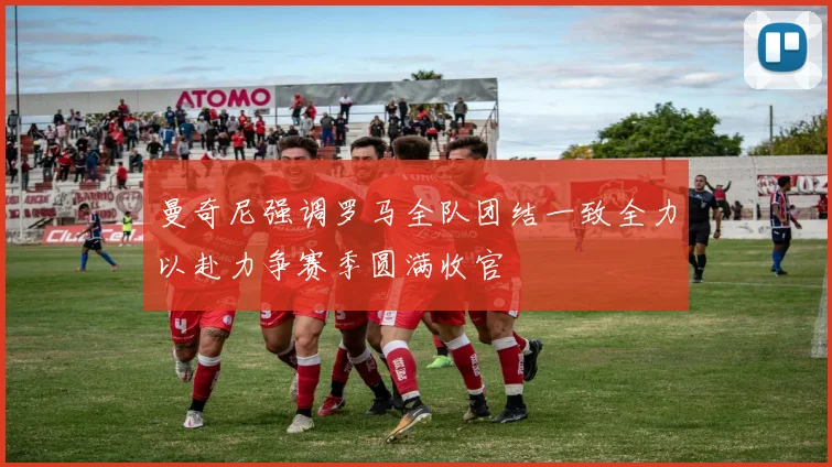 曼奇尼强调罗马全队团结一致全力以赴力争赛季圆满收官