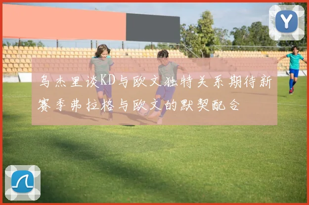 乌杰里谈KD与欧文独特关系期待新赛季弗拉格与欧文的默契配合