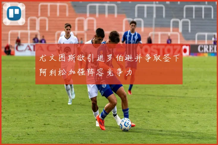 尤文图斯欲引进罗伯逊并争取签下阿利松加强阵容竞争力