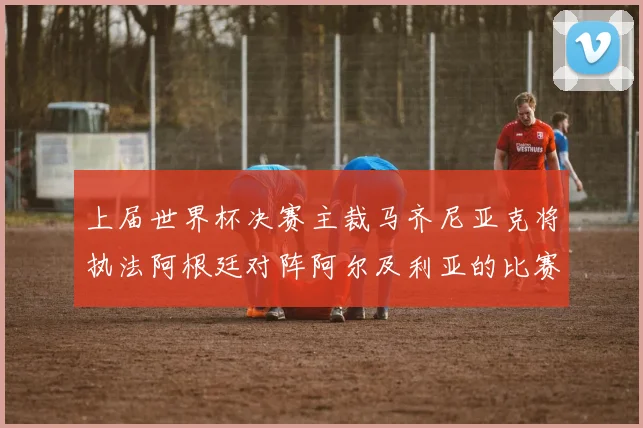 上届世界杯决赛主裁马齐尼亚克将执法阿根廷对阵阿尔及利亚的比赛