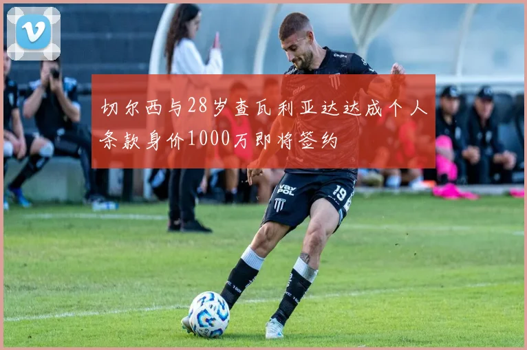 切尔西与28岁查瓦利亚达达成个人条款身价1000万即将签约