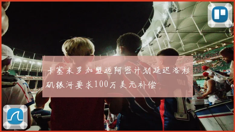 卡塞米罗加盟迈阿密计划延迟洛杉矶银河要求100万美元补偿