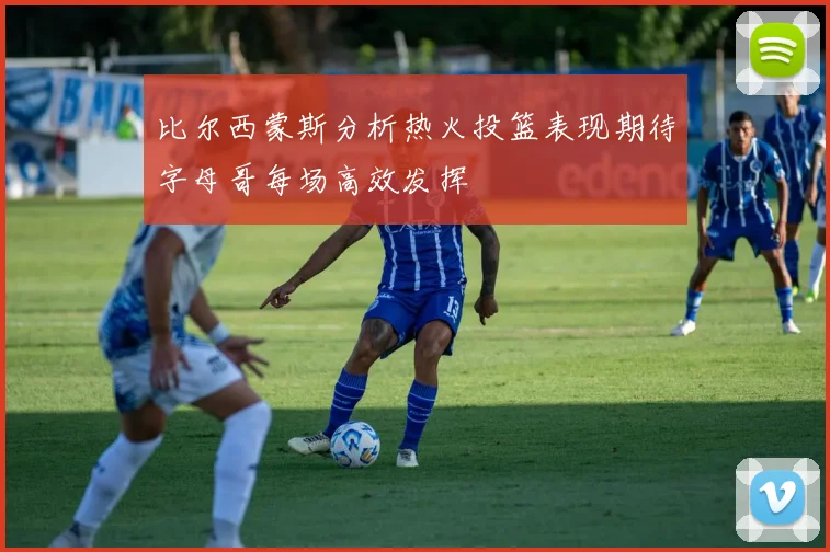 比尔西蒙斯分析热火投篮表现期待字母哥每场高效发挥