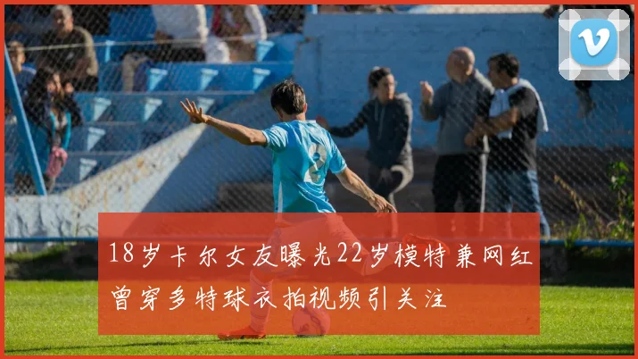18岁卡尔女友曝光22岁模特兼网红曾穿多特球衣拍视频引关注