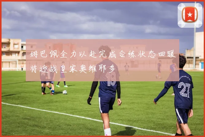 姆巴佩全力以赴完成合练状态回暖将迎战皇家奥维耶多
