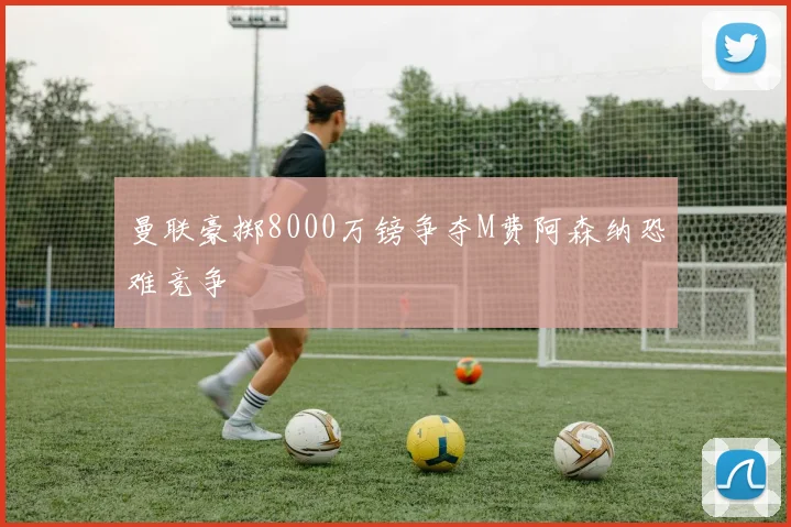 曼联豪掷8000万镑争夺M费阿森纳恐难竞争