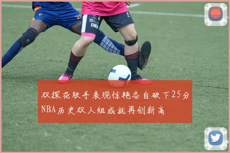 双探花联手表现惊艳各自砍下25分NBA历史双人组成就再创新高