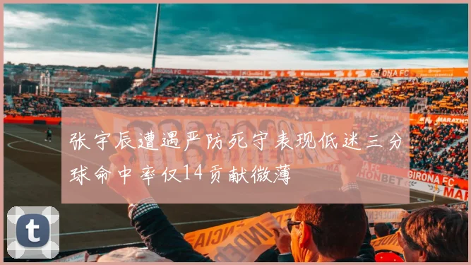 张宇辰遭遇严防死守表现低迷三分球命中率仅14贡献微薄