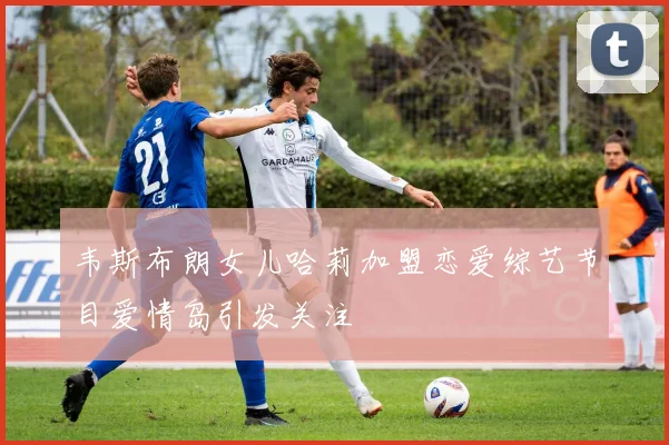 韦斯布朗女儿哈莉加盟恋爱综艺节目爱情岛引发关注