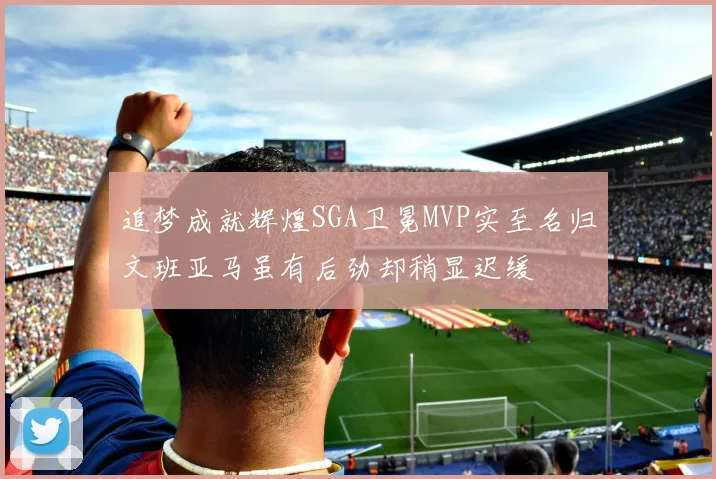 追梦成就辉煌SGA卫冕MVP实至名归文班亚马虽有后劲却稍显迟缓