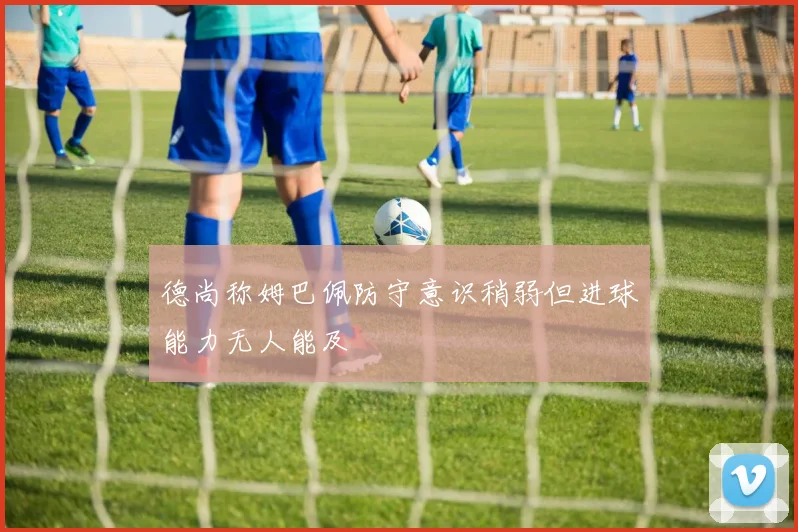 德尚称姆巴佩防守意识稍弱但进球能力无人能及