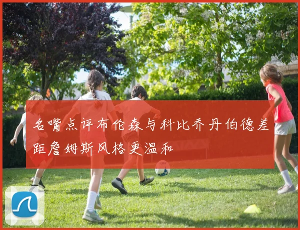 名嘴点评布伦森与科比乔丹伯德差距詹姆斯风格更温和