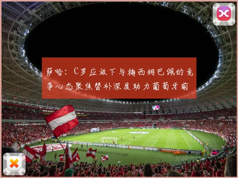 萨哈：C罗应放下与梅西姆巴佩的竞争心态聚焦替补深度助力葡萄牙前行