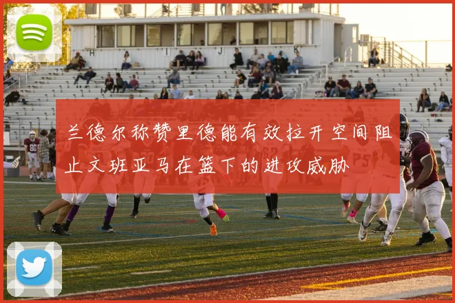 兰德尔称赞里德能有效拉开空间阻止文班亚马在篮下的进攻威胁