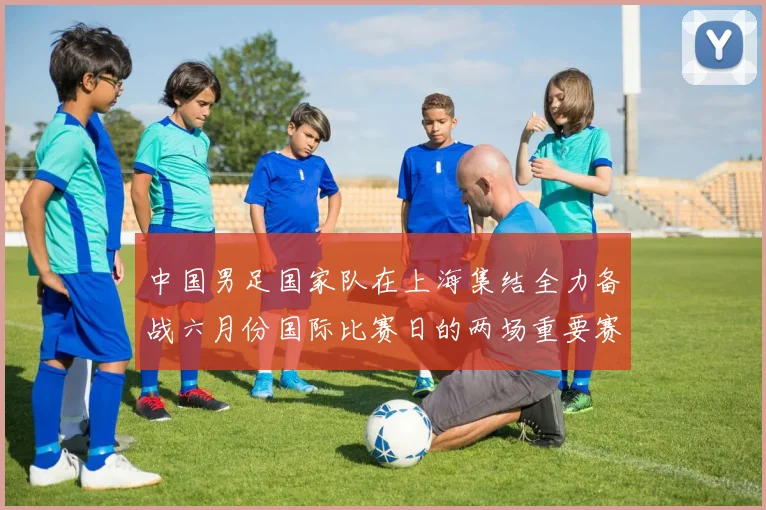 中国男足国家队在上海集结全力备战六月份国际比赛日的两场重要赛事