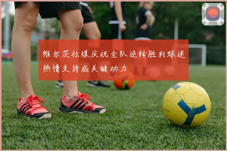 维尔茨社媒庆祝全队逆转胜利球迷热情支持成关键动力