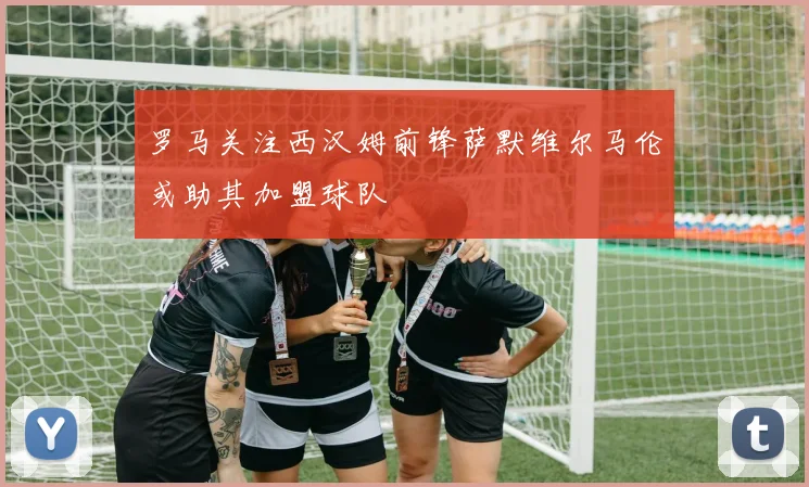 罗马关注西汉姆前锋萨默维尔马伦或助其加盟球队