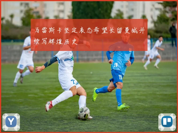 马雷斯卡坚定表态希望长留曼城并续写辉煌历史