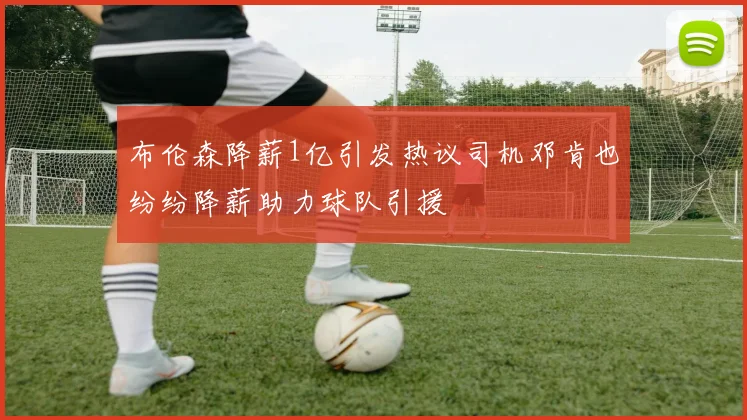 布伦森降薪1亿引发热议司机邓肯也纷纷降薪助力球队引援