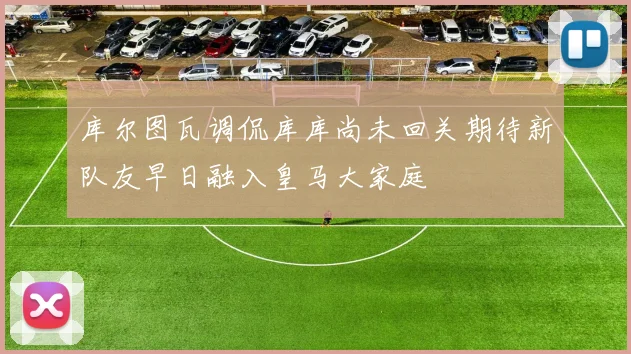 库尔图瓦调侃库库尚未回关期待新队友早日融入皇马大家庭